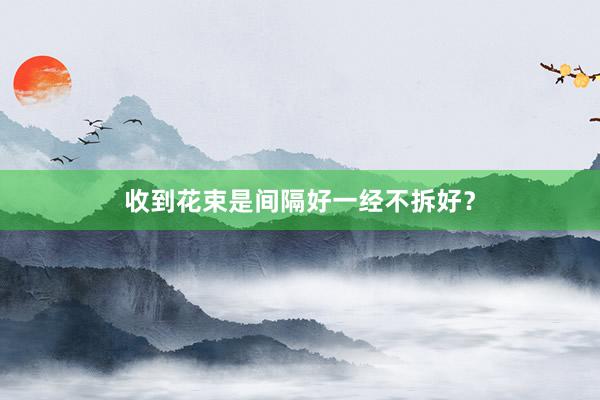 收到花束是间隔好一经不拆好？