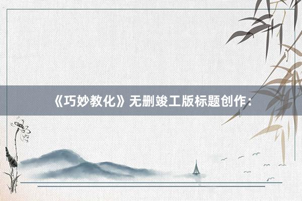 《巧妙教化》无删竣工版标题创作：